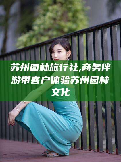 霸州苏州园林旅行社,商务伴游带客户体验苏州园林文化