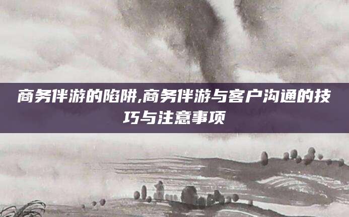 霸州商务伴游的陷阱,商务伴游与客户沟通的技巧与注意事项