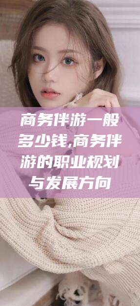 霸州商务伴游一般多少钱,商务伴游的职业规划与发展方向