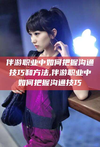 霸州伴游职业中如何把握沟通技巧和方法,伴游职业中如何把握沟通技巧