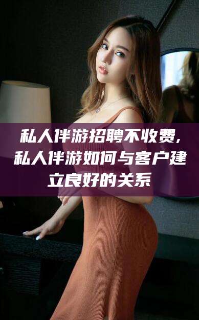 霸州私人伴游招聘不收费,私人伴游如何与客户建立良好的关系