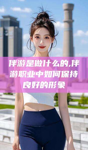 霸州伴游是做什么的,伴游职业中如何保持良好的形象
