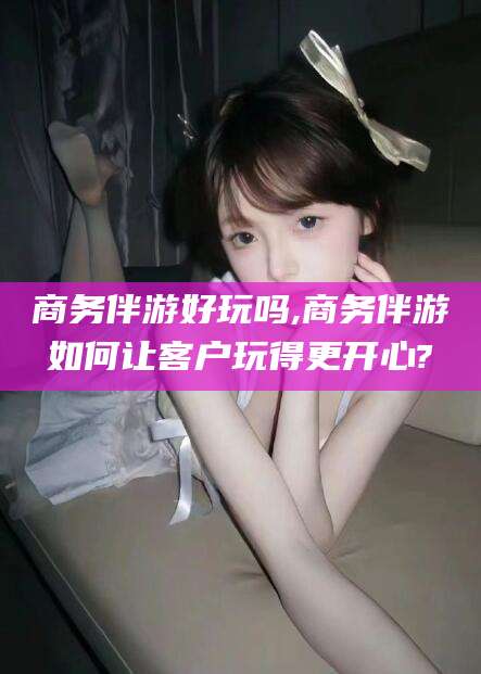 霸州商务伴游好玩吗,商务伴游如何让客户玩得更开心?