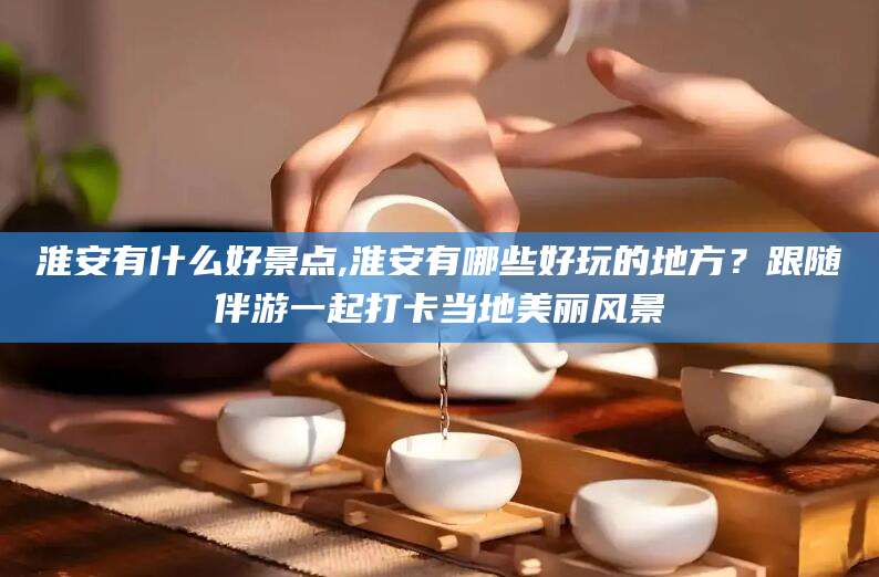 霸州淮安有什么好景点,淮安有哪些好玩的地方？跟随伴游一起打卡当地美丽风景