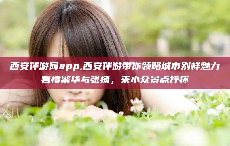 霸州西安伴游网app,西安伴游带你领略城市别样魅力看惯繁华与张扬，来小众景点抒怀