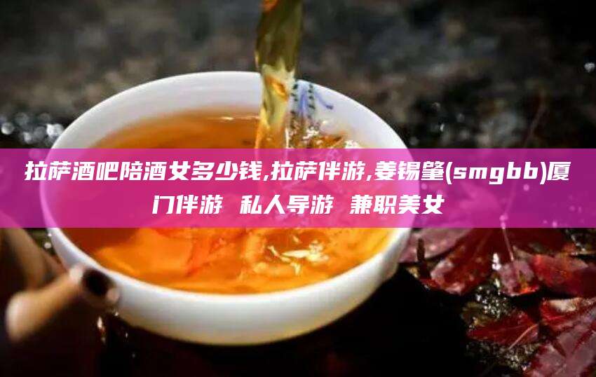 霸州拉萨酒吧陪酒女多少钱,拉萨伴游,姜锡肇(smgbb)厦门伴游 私人导游 兼职美女