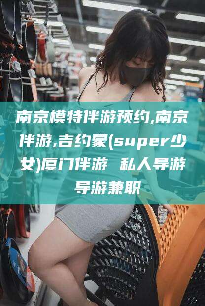 霸州南京模特伴游预约,南京伴游,吉约蒙(super少女)厦门伴游 私人导游 导游兼职