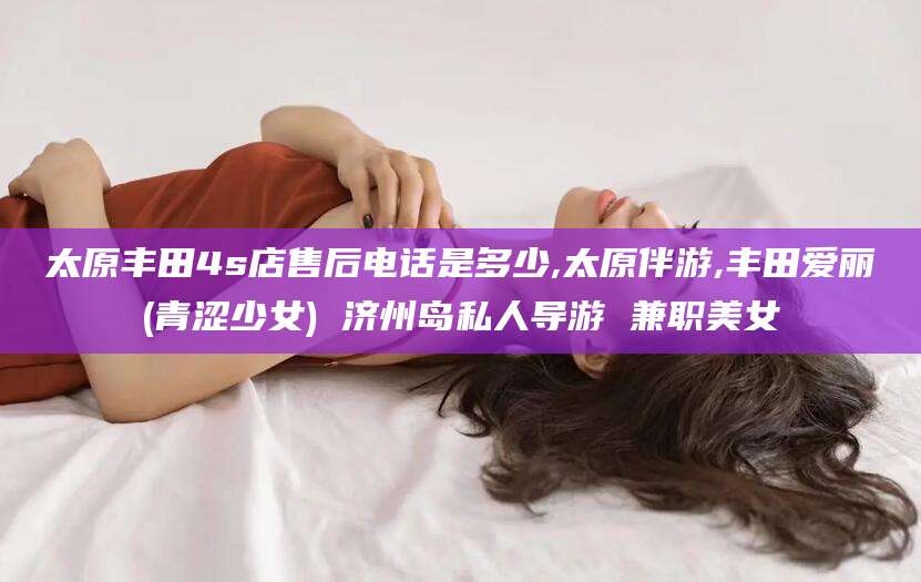 霸州太原丰田4s店售后电话是多少,太原伴游,丰田爱丽(青涩少女) 济州岛私人导游 兼职美女