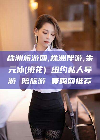 霸州株洲旅游团,株洲伴游,朱元冰(班花) 纽约私人导游 陪旅游 奏鸣网推荐