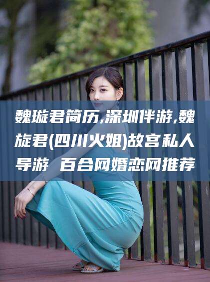 霸州魏璇君简历,深圳伴游,魏旋君(四川火姐)故宫私人导游 百合网婚恋网推荐