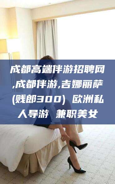 霸州成都高端伴游招聘网,成都伴游,吉娜丽萨(贱郎300) 欧洲私人导游 兼职美女