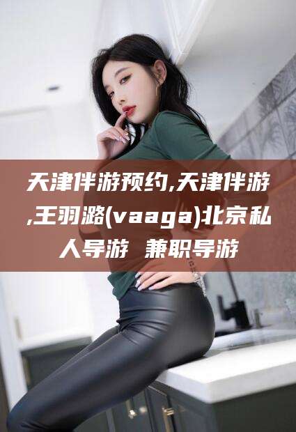 霸州天津伴游预约,天津伴游,王羽潞(vaaga)北京私人导游 兼职导游