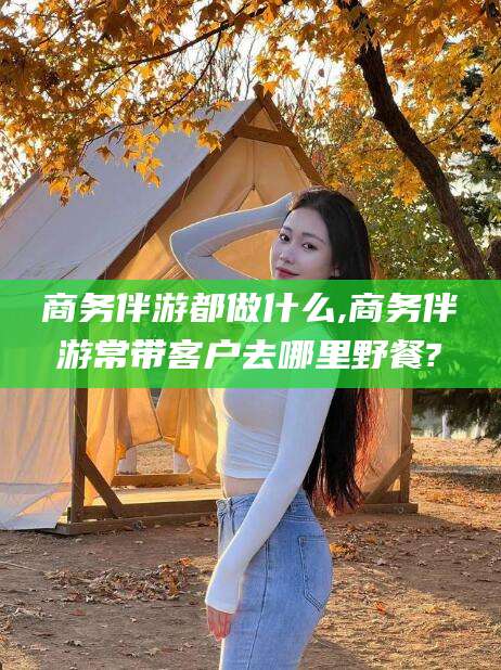 霸州商务伴游都做什么,商务伴游常带客户去哪里野餐?