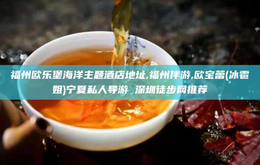 福州欧乐堡海洋主题酒店地址,福州伴游,欧宝蕾(冰雹姐)宁夏私人导游 深圳徒步网推荐