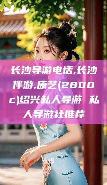 霸州长沙导游电话,长沙伴游,康艺(2800c)绍兴私人导游 私人导游社推荐