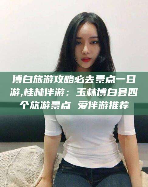 霸州博白旅游攻略必去景点一日游,桂林伴游：玉林博白县四个旅游景点 爱伴游推荐