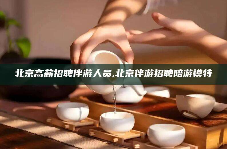 霸州北京高薪招聘伴游人员,北京伴游招聘陪游模特