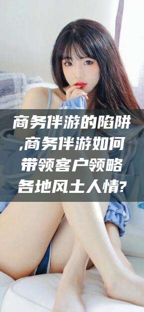 霸州商务伴游的陷阱,商务伴游如何带领客户领略各地风土人情?