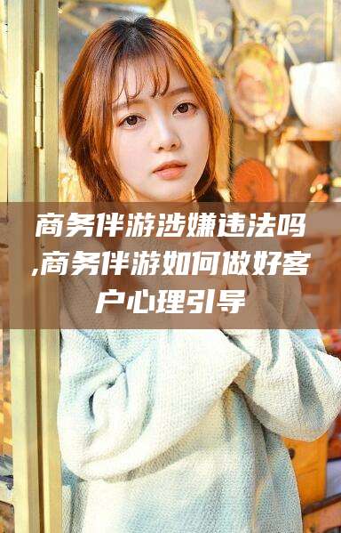 霸州商务伴游涉嫌违法吗,商务伴游如何做好客户心理引导