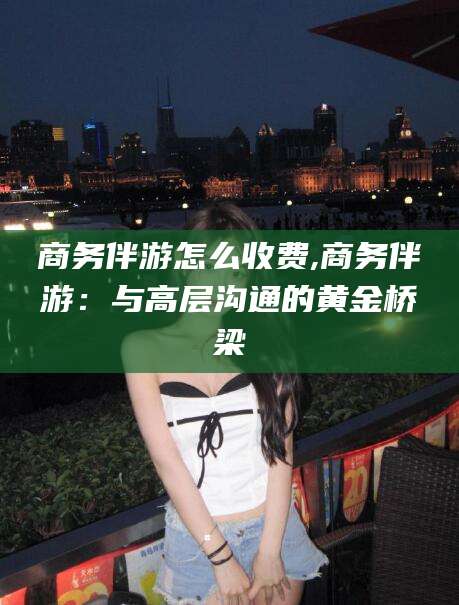 霸州商务伴游怎么收费,商务伴游：与高层沟通的黄金桥梁