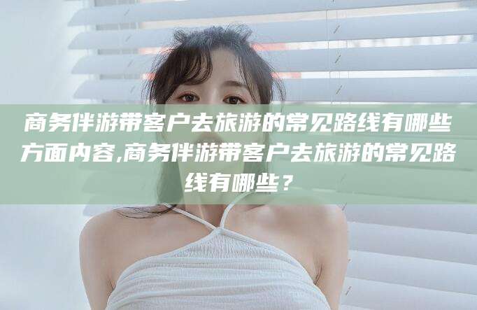 霸州商务伴游带客户去旅游的常见路线有哪些方面内容,商务伴游带客户去旅游的常见路线有哪些？