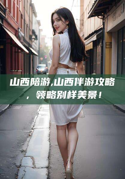 霸州山西陪游,山西伴游攻略，领略别样美景！