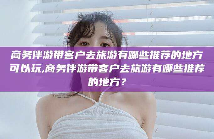 霸州商务伴游带客户去旅游有哪些推荐的地方可以玩,商务伴游带客户去旅游有哪些推荐的地方？