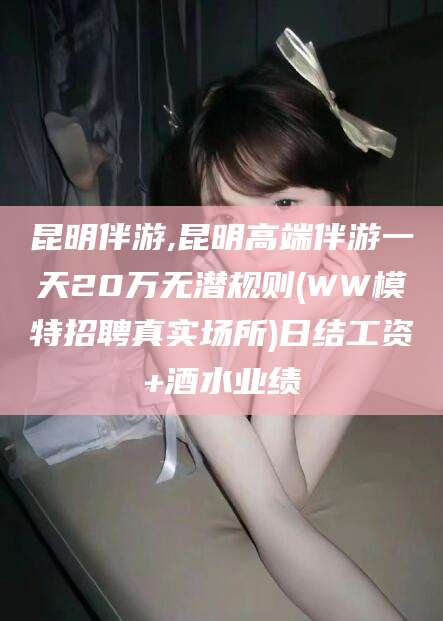 霸州昆明伴游,昆明高端伴游一天20万无潜规则(WW模特招聘真实场所)日结工资+酒水业绩