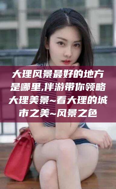 霸州大理风景最好的地方是哪里,伴游带你领略大理美景~看大理的城市之美~风景之色