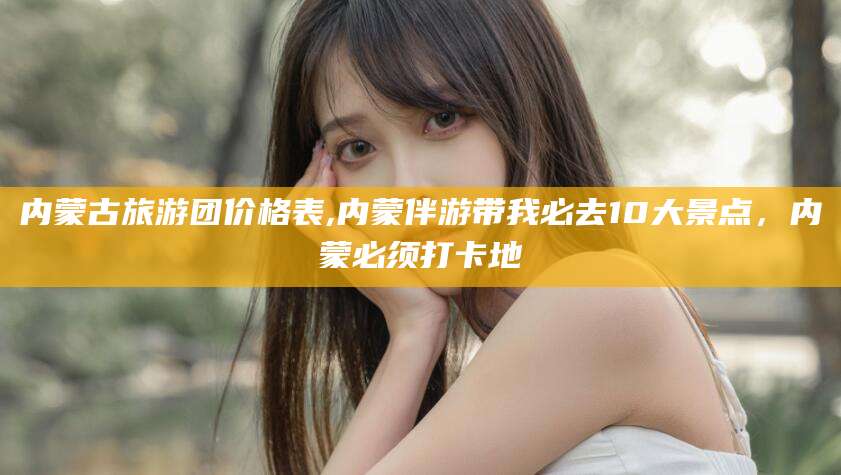 霸州内蒙古旅游团价格表,内蒙伴游带我必去10大景点，内蒙必须打卡地