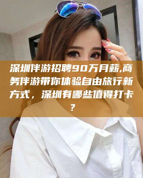 霸州深圳伴游招聘90万月薪,商务伴游带你体验自由旅行新方式，深圳有哪些值得打卡？