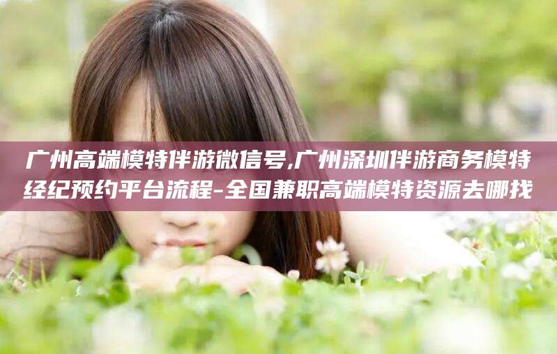 霸州广州高端模特伴游微信号,广州深圳伴游商务模特经纪预约平台流程-全国兼职高端模特资源去哪找