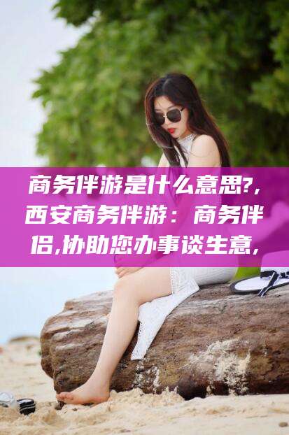 霸州商务伴游是什么意思?,西安商务伴游：商务伴侣,协助您办事谈生意,