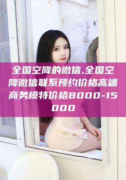 霸州全国空降的微信,全国空降微信联系预约价格高端商务模特价格8000-15000
