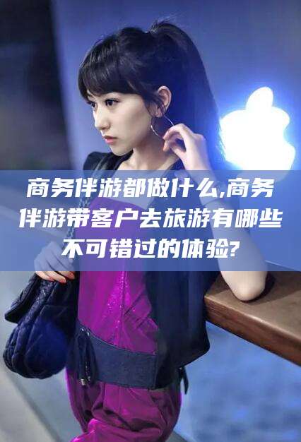 霸州商务伴游都做什么,商务伴游带客户去旅游有哪些不可错过的体验?