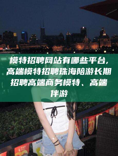 霸州模特招聘网站有哪些平台,高端模特招聘珠海陪游长期招聘高端商务模特、高端伴游