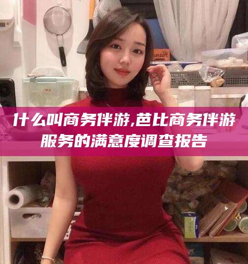 霸州什么叫商务伴游,芭比商务伴游服务的满意度调查报告