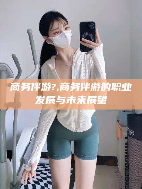 霸州商务伴游?,商务伴游的职业发展与未来展望