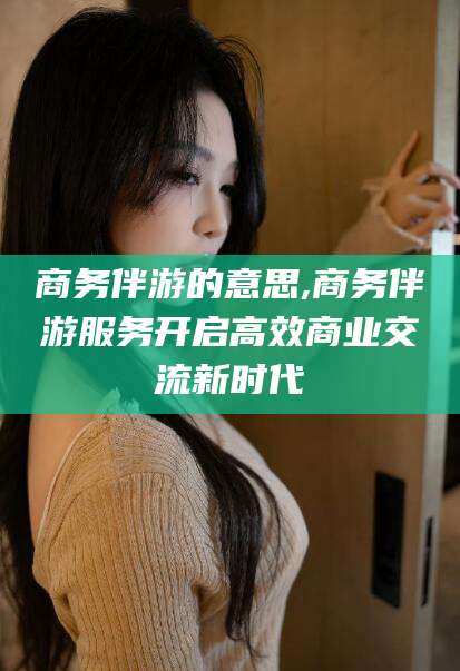 霸州商务伴游的意思,商务伴游服务开启高效商业交流新时代