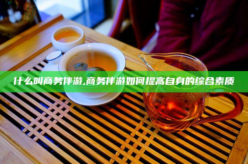 霸州什么叫商务伴游,商务伴游如何提高自身的综合素质